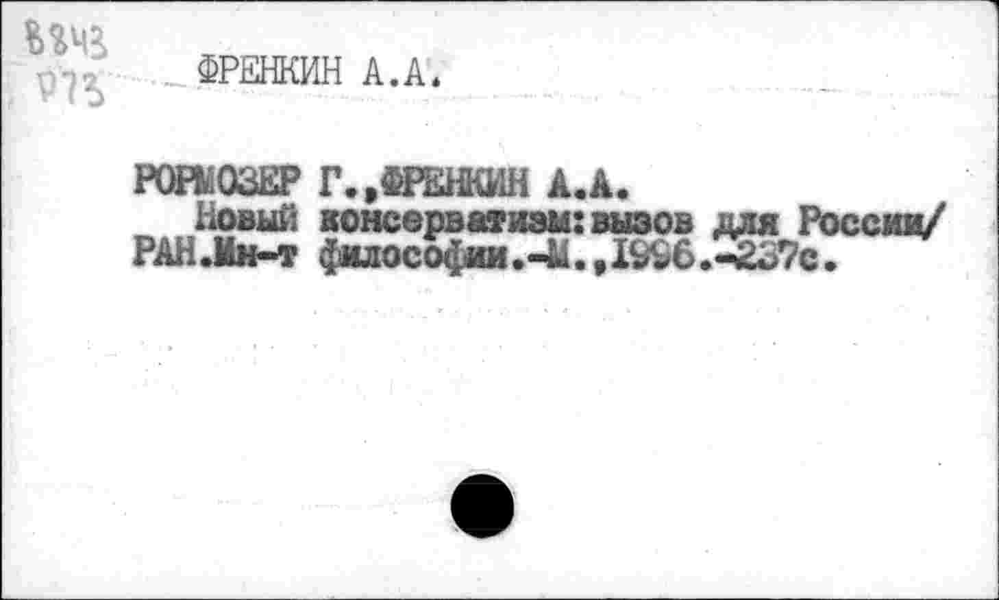 ﻿Р1*>
ФРЕНКИН А.А.
РОВ. ОЗЕР Г.»ФРЕНКИН А.А.
Новый консерватизм:вызов для России/
РАН.Мн-т философии.44.,1996.-237с.